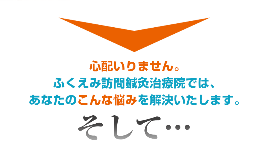 心配いりません。ふくえみ訪問鍼灸治療院では、あなたのこんな悩みを解決いたします。そして・・・