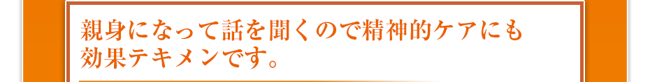 親身になって話を聞くので精神的ケアにも効果テキメンです。